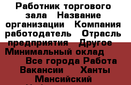 Работник торгового зала › Название организации ­ Компания-работодатель › Отрасль предприятия ­ Другое › Минимальный оклад ­ 21 500 - Все города Работа » Вакансии   . Ханты-Мансийский,Нефтеюганск г.